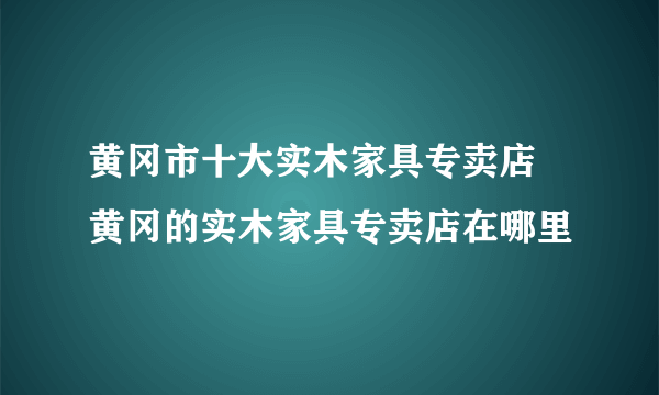 黄冈市十大实木家具专卖店 黄冈的实木家具专卖店在哪里