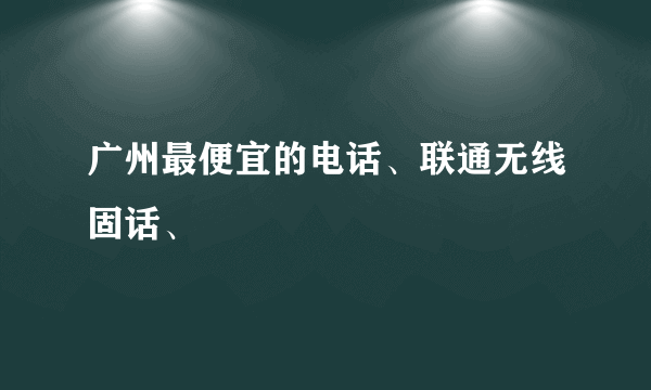 广州最便宜的电话、联通无线固话、