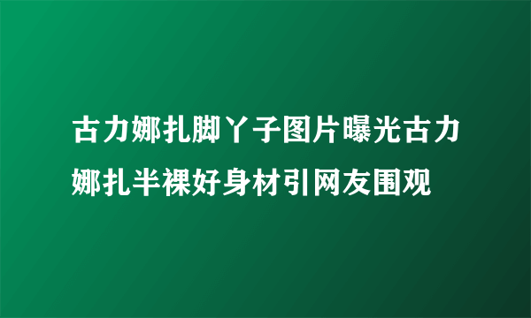 古力娜扎脚丫子图片曝光古力娜扎半裸好身材引网友围观