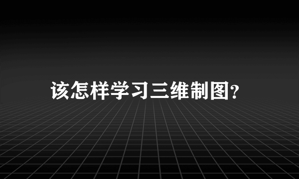 该怎样学习三维制图？