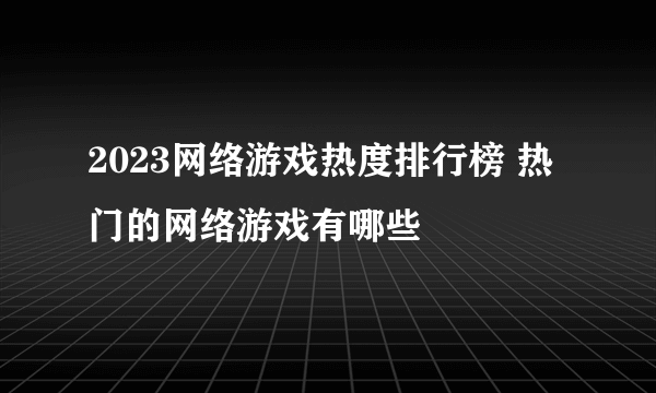 2023网络游戏热度排行榜 热门的网络游戏有哪些