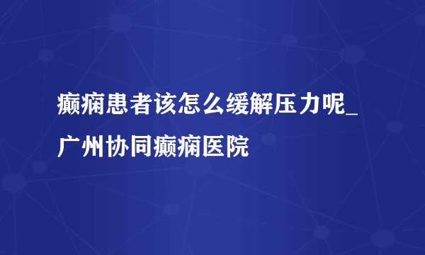 癫痫患者该怎么缓解压力呢_广州协同癫痫医院