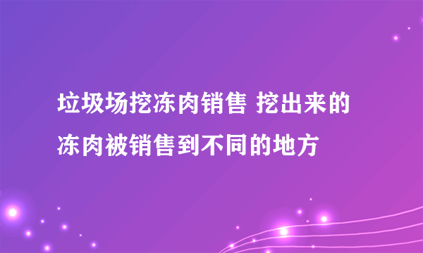 垃圾场挖冻肉销售 挖出来的冻肉被销售到不同的地方