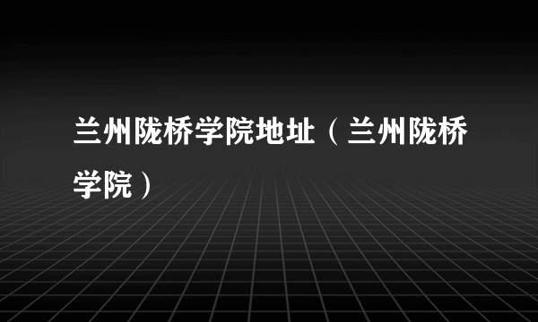 兰州陇桥学院地址（兰州陇桥学院）