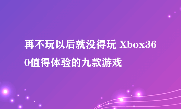 再不玩以后就没得玩 Xbox360值得体验的九款游戏