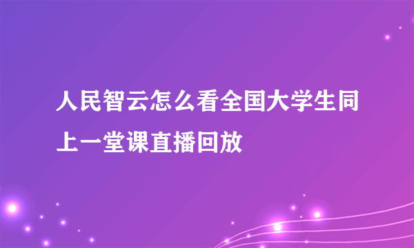 人民智云怎么看全国大学生同上一堂课直播回放