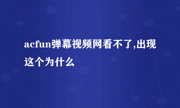 acfun弹幕视频网看不了,出现这个为什么