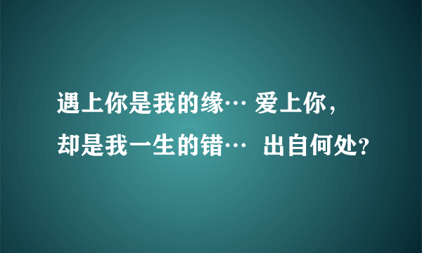 遇上你是我的缘… 爱上你，却是我一生的错…  出自何处？