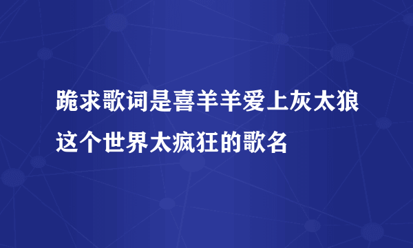 跪求歌词是喜羊羊爱上灰太狼这个世界太疯狂的歌名