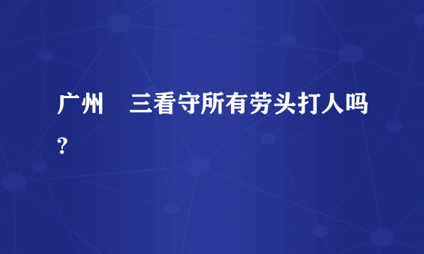 广州苐三看守所有劳头打人吗?