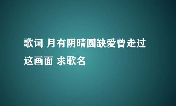 歌词 月有阴晴圆缺爱曾走过这画面 求歌名