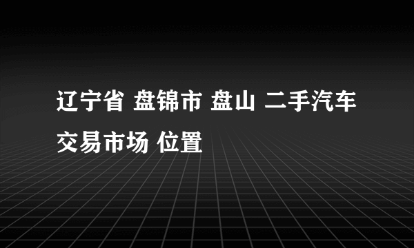 辽宁省 盘锦市 盘山 二手汽车交易市场 位置