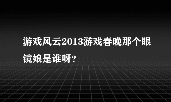 游戏风云2013游戏春晚那个眼镜娘是谁呀？