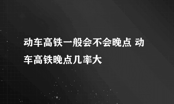 动车高铁一般会不会晚点 动车高铁晚点几率大