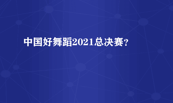 中国好舞蹈2021总决赛？