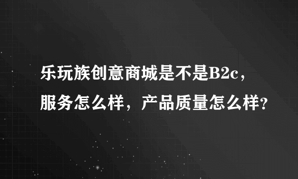 乐玩族创意商城是不是B2c，服务怎么样，产品质量怎么样？