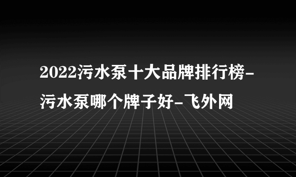 2022污水泵十大品牌排行榜-污水泵哪个牌子好-飞外网