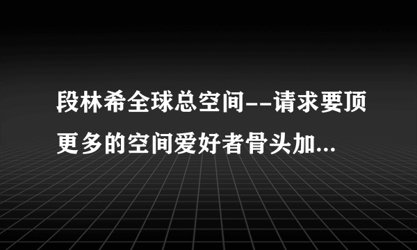 段林希全球总空间--请求要顶更多的空间爱好者骨头加入进来，一起发展美好未来！