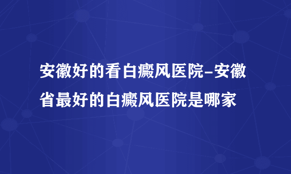 安徽好的看白癜风医院-安徽省最好的白癜风医院是哪家