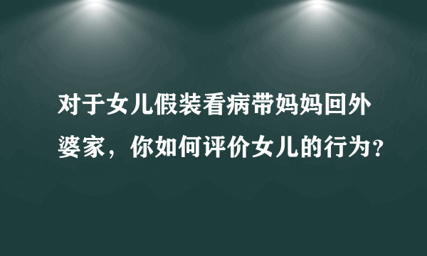 对于女儿假装看病带妈妈回外婆家，你如何评价女儿的行为？