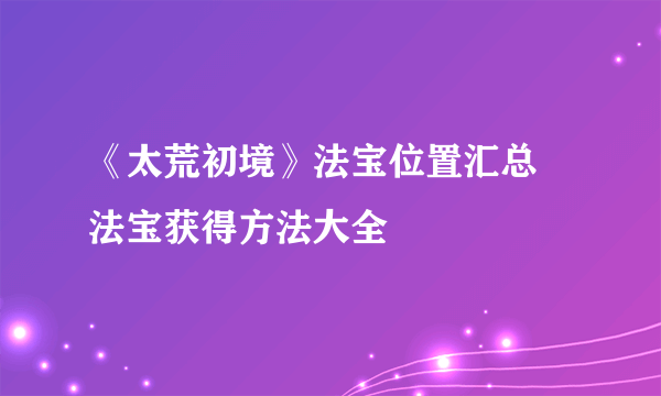 《太荒初境》法宝位置汇总 法宝获得方法大全