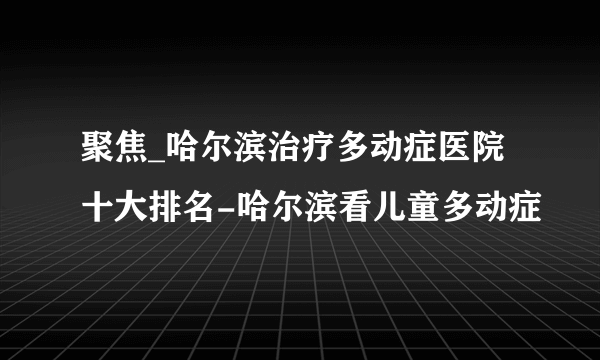 聚焦_哈尔滨治疗多动症医院十大排名-哈尔滨看儿童多动症