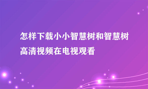 怎样下载小小智慧树和智慧树高清视频在电视观看