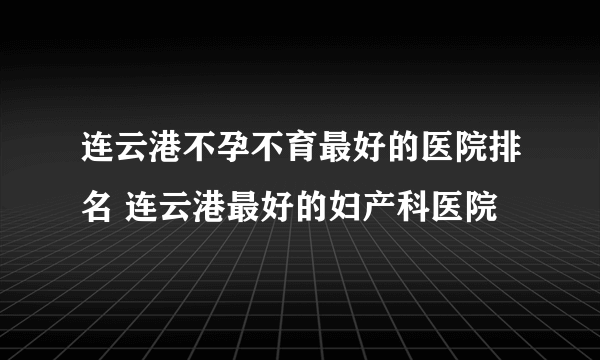 连云港不孕不育最好的医院排名 连云港最好的妇产科医院