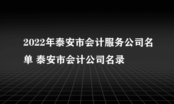 2022年泰安市会计服务公司名单 泰安市会计公司名录