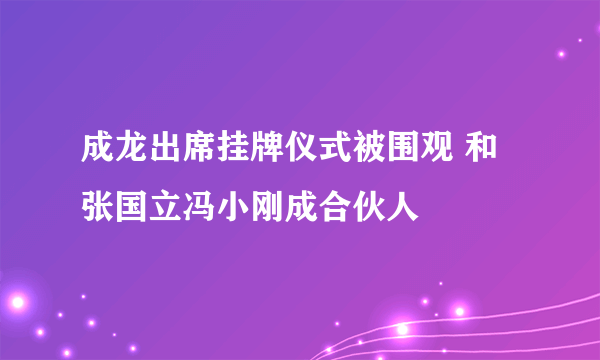 成龙出席挂牌仪式被围观 和张国立冯小刚成合伙人