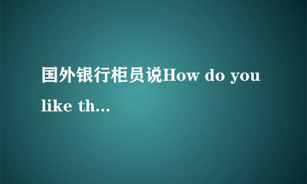 国外银行柜员说How do you like the money?是什么意思