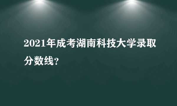 2021年成考湖南科技大学录取分数线？