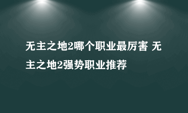 无主之地2哪个职业最厉害 无主之地2强势职业推荐