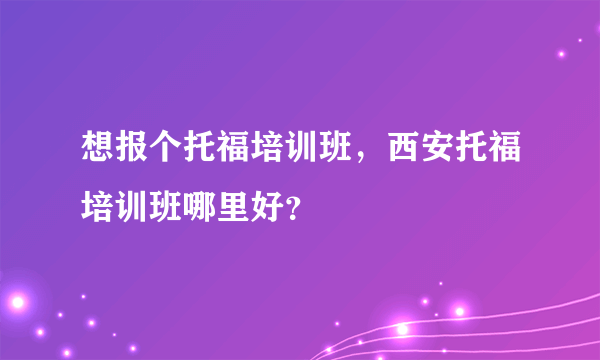 想报个托福培训班，西安托福培训班哪里好？