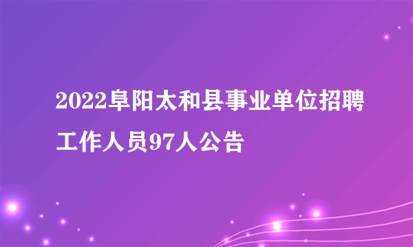 2022阜阳太和县事业单位招聘工作人员97人公告