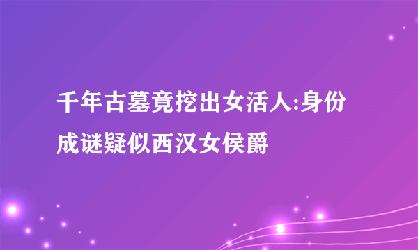 千年古墓竟挖出女活人:身份成谜疑似西汉女侯爵