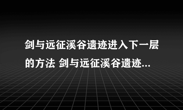 剑与远征溪谷遗迹进入下一层的方法 剑与远征溪谷遗迹怎么进入下一层