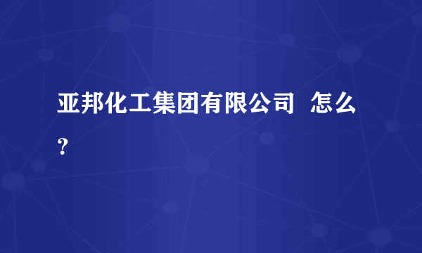 亚邦化工集团有限公司  怎么？