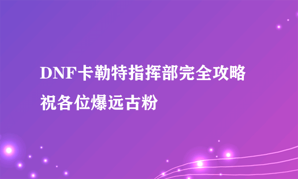 DNF卡勒特指挥部完全攻略 祝各位爆远古粉