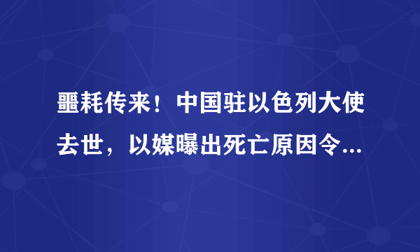 噩耗传来！中国驻以色列大使去世，以媒曝出死亡原因令人难以接受