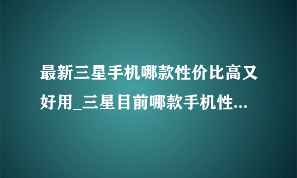 最新三星手机哪款性价比高又好用_三星目前哪款手机性价比高2021