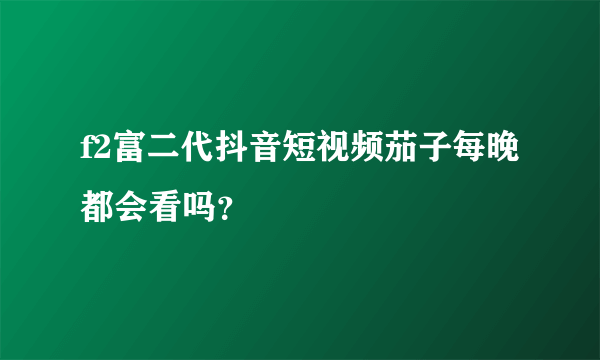 f2富二代抖音短视频茄子每晚都会看吗？