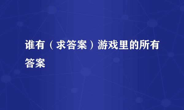 谁有（求答案）游戏里的所有答案