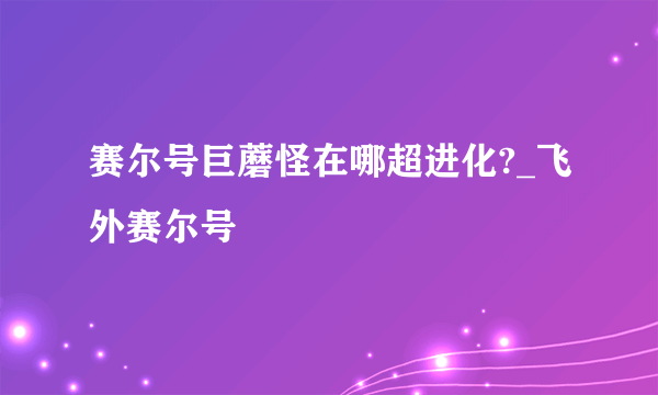 赛尔号巨蘑怪在哪超进化?_飞外赛尔号