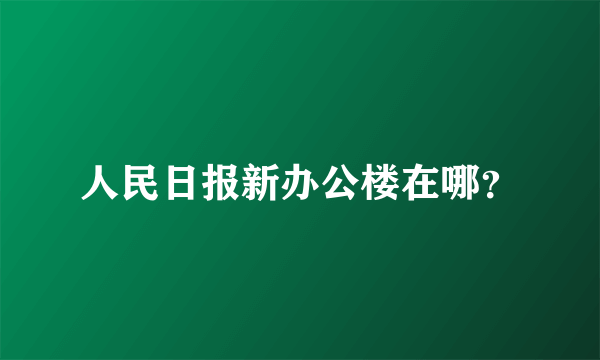 人民日报新办公楼在哪？