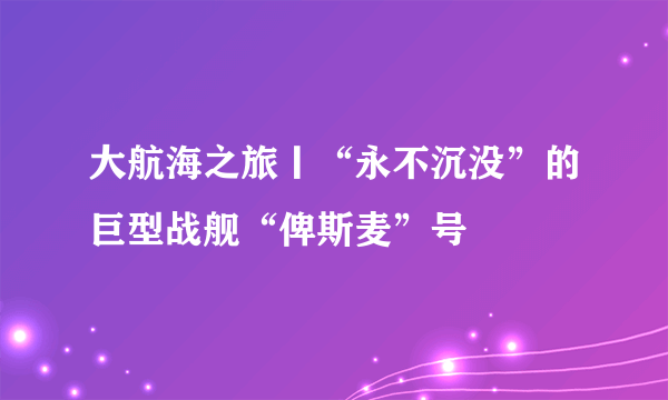 大航海之旅丨“永不沉没”的巨型战舰“俾斯麦”号