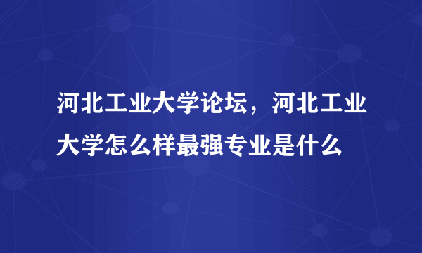 河北工业大学论坛，河北工业大学怎么样最强专业是什么