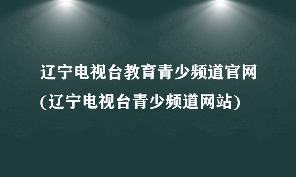 辽宁电视台教育青少频道官网(辽宁电视台青少频道网站)