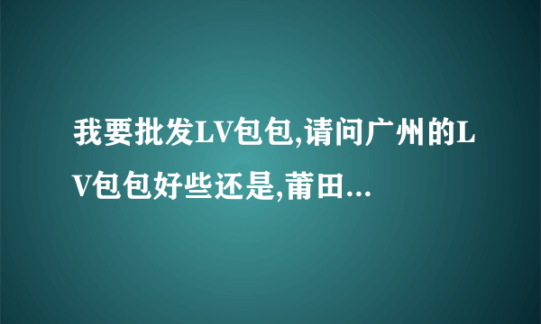 我要批发LV包包,请问广州的LV包包好些还是,莆田的LV包包好些?