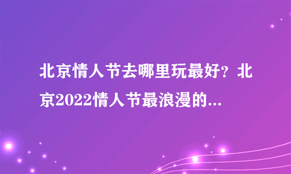 北京情人节去哪里玩最好？北京2022情人节最浪漫的地方在哪里？